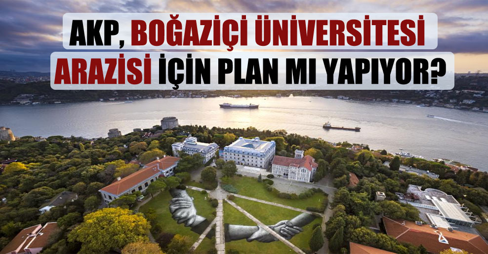 AKP, Boğaziçi Üniversitesi arazisi için plan mı yapıyor?
