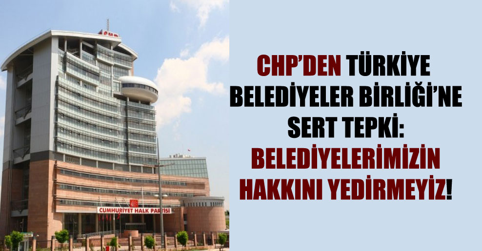 CHP’den Türkiye Belediyeler Birliği’ne sert tepki: Belediyelerimizin hakkını yedirmeyiz!