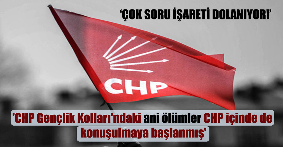 ‘CHP Gençlik Kolları’ndaki ani ölümler CHP içinde de konuşulmaya başlanmış’