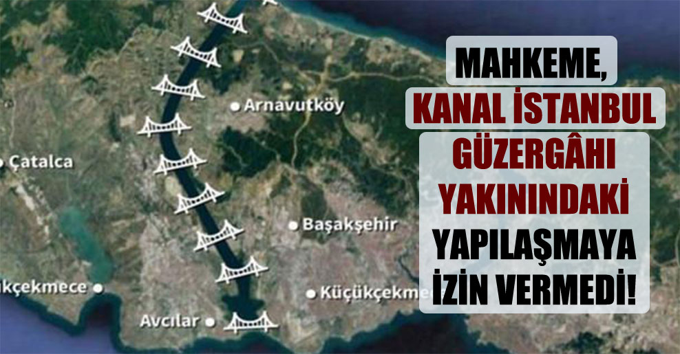 Mahkeme, Kanal İstanbul güzergâhı yakınındaki yapılaşmaya izin vermedi!