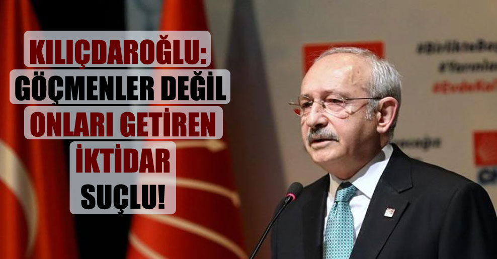 Kılıçdaroğlu: Göçmenler değil onları getiren iktidar suçlu!
