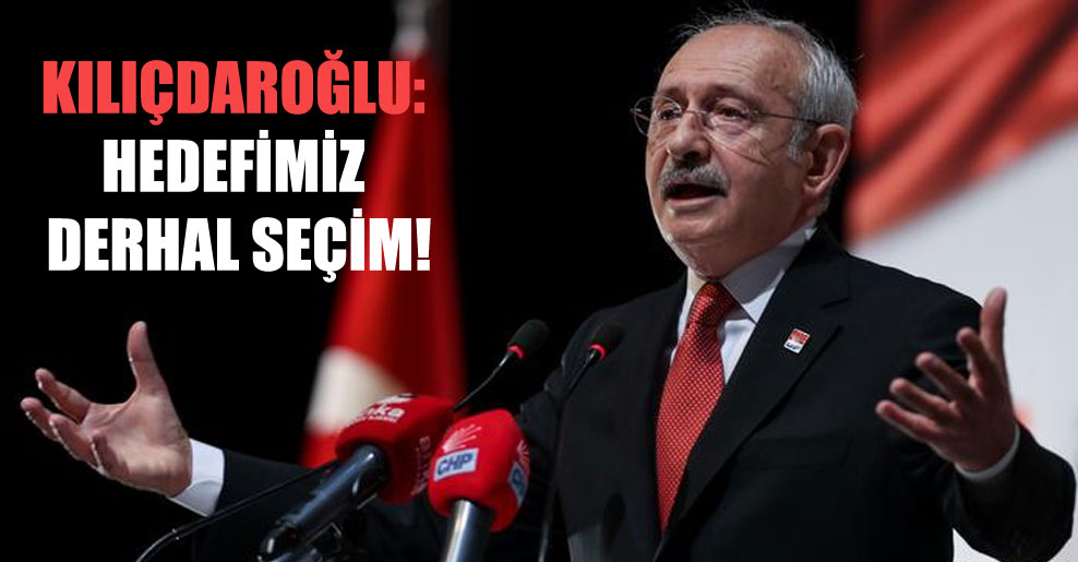 Kılıçdaroğlu: Hedefimiz derhal seçim!