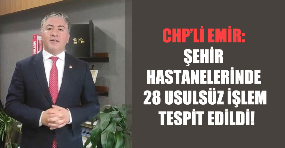 CHP’li Emir: Şehir hastanelerinde 28 usulsüz işlem tespit edildi!