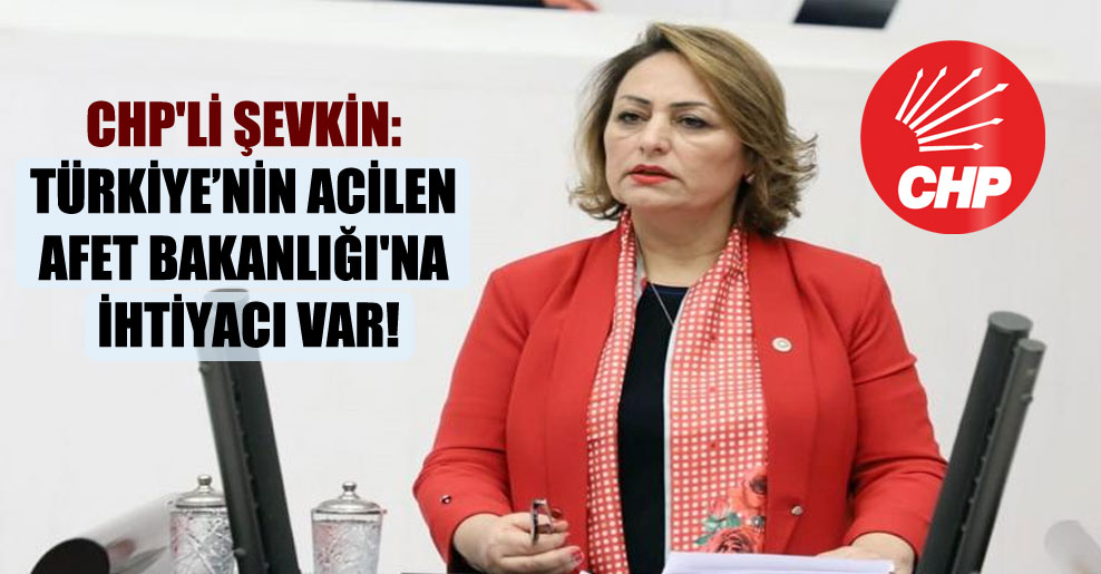 CHP’li Şevkin: Türkiye’nin acilen Afet Bakanlığı’na ihtiyacı var!