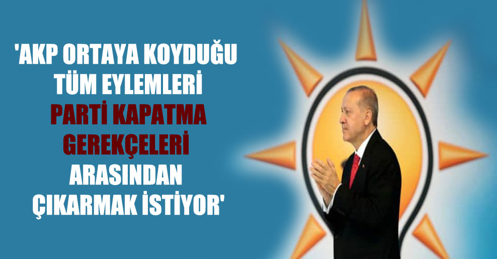 ‘AKP ortaya koyduğu tüm eylemleri parti kapatma gerekçeleri arasından çıkarmak istiyor’