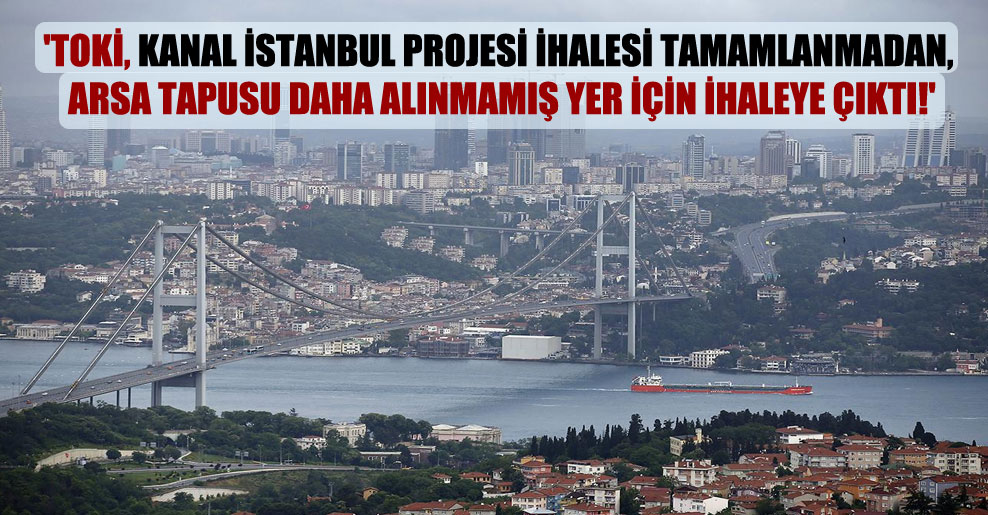 ‘TOKİ, Kanal İstanbul projesi ihalesi tamamlanmadan, arsa tapusu daha alınmamış yer için ihaleye çıktı!’