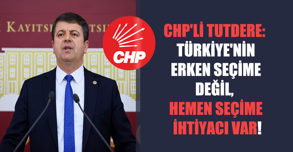 CHP’li Tutdere: Türkiye’nin erken seçime değil, hemen seçime ihtiyacı var!