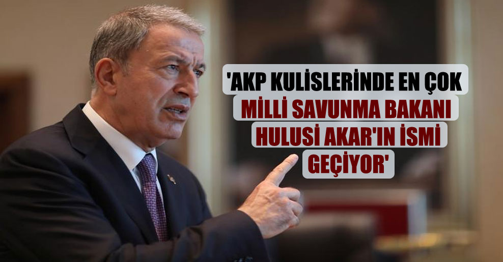 ‘AKP kulislerinde en çok Milli Savunma Bakanı Hulusi Akar’ın ismi geçiyor’