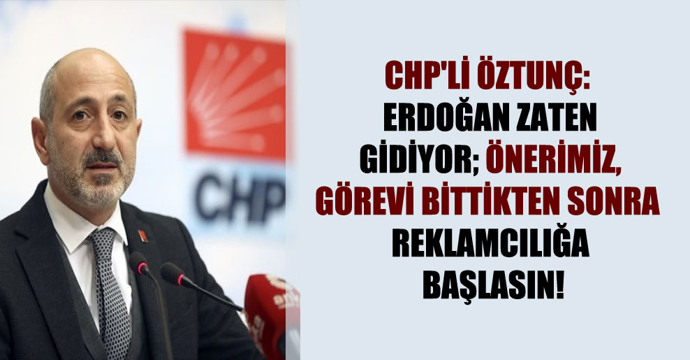 CHP’li Öztunç: Erdoğan zaten gidiyor; önerimiz, görevi bittikten sonra reklamcılığa başlasın!