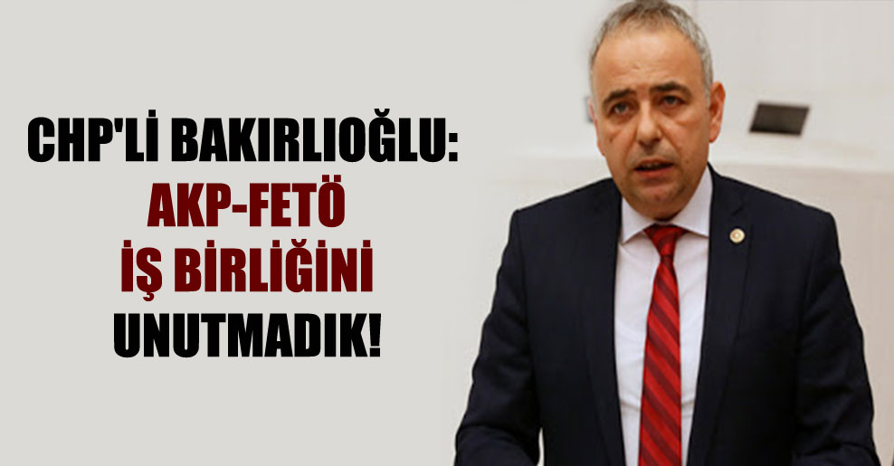 CHP’li Bakırlıoğlu: AKP-FETÖ iş birliğini unutmadık!
