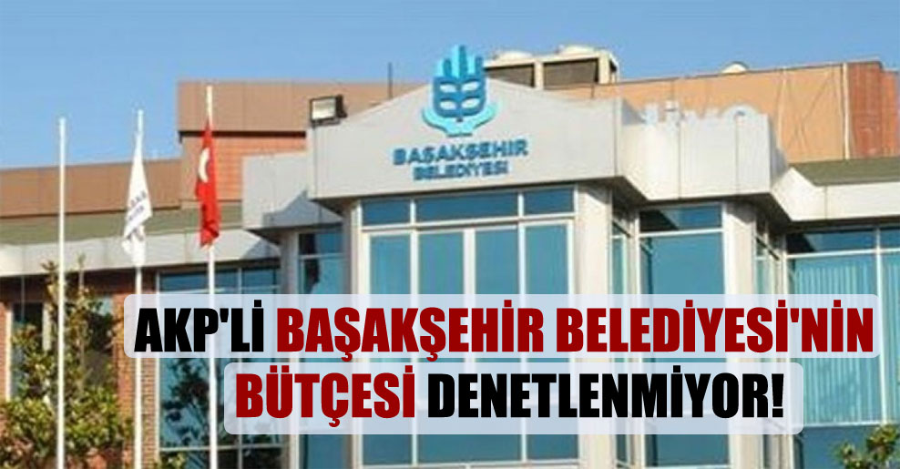 AKP’li Başakşehir Belediyesi’nin bütçesi denetlenmiyor!