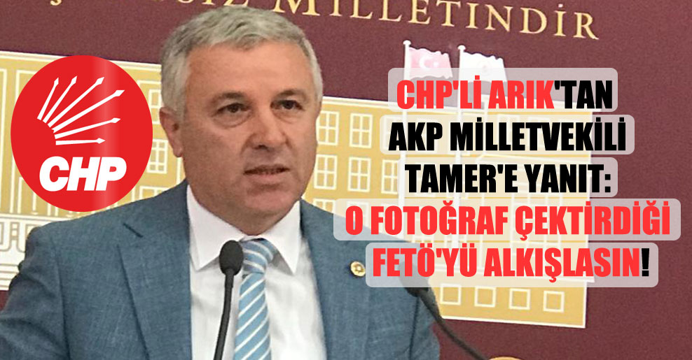 CHP’li Arık’tan AKP milletvekili Tamer’e yanıt: O fotoğraf çektirdiği FETÖ’yü alkışlasın!