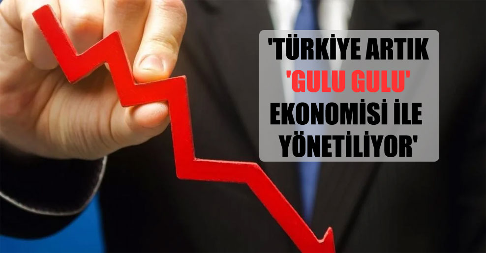 ‘Türkiye artık ‘gulu gulu’ ekonomisi ile yönetiliyor’
