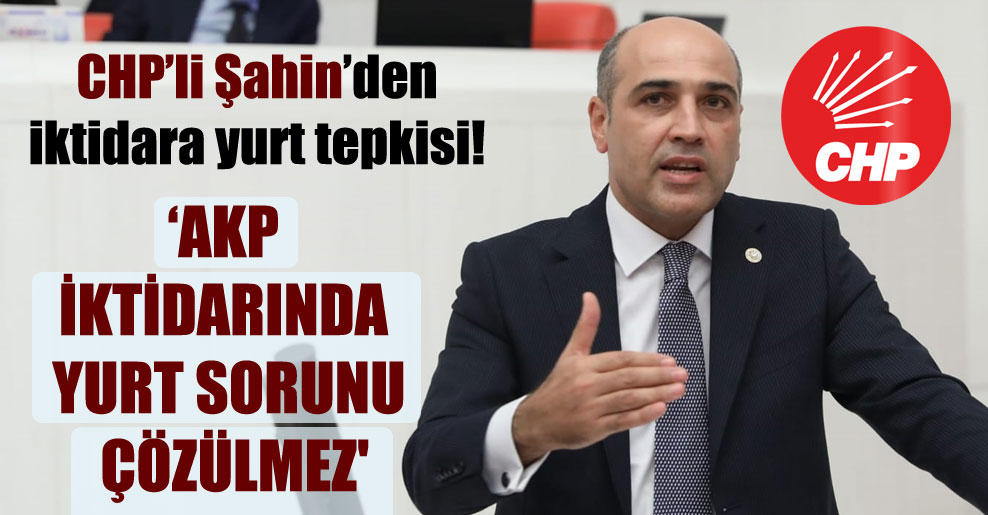 CHP’li Şahin’den iktidara yurt tepkisi! ‘AKP iktidarında yurt sorunu çözülmez’