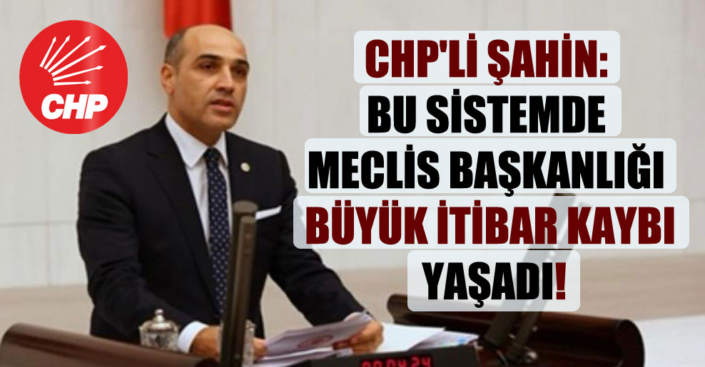 CHP’li Şahin: Bu sistemde Meclis Başkanlığı büyük itibar kaybı yaşadı!