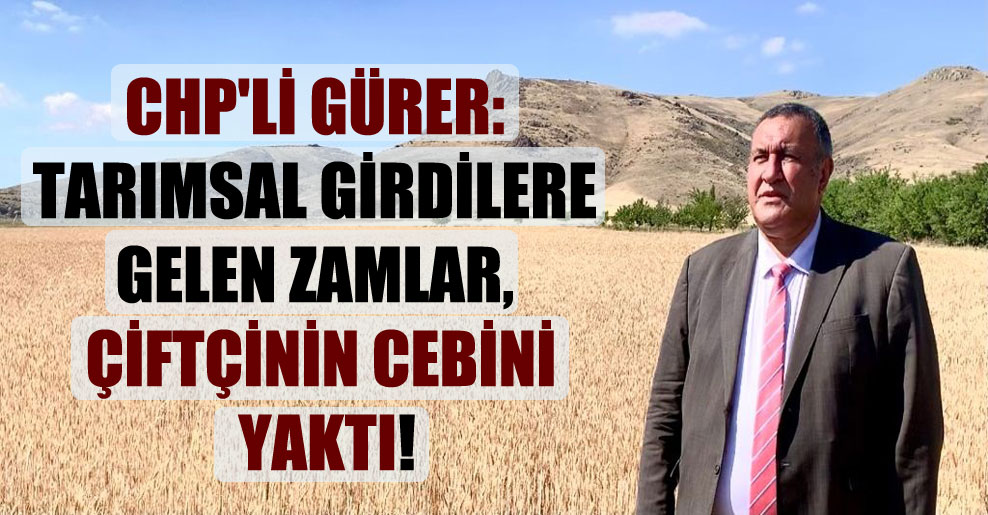 CHP’li Gürer: Tarımsal girdilere gelen zamlar, çiftçinin cebini yaktı!