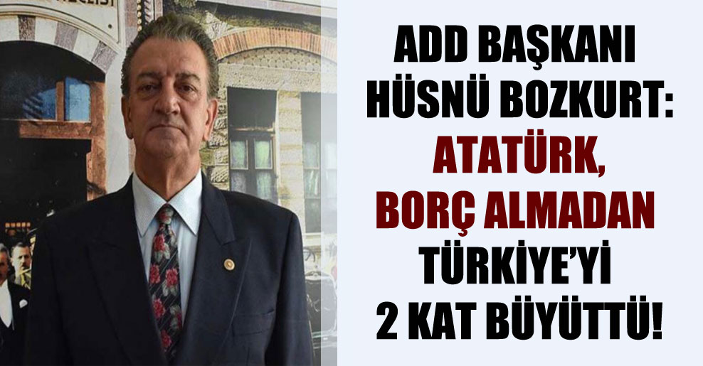 ADD Başkanı Hüsnü Bozkurt: Atatürk, borç almadan Türkiye’yi 2 kat büyüttü!