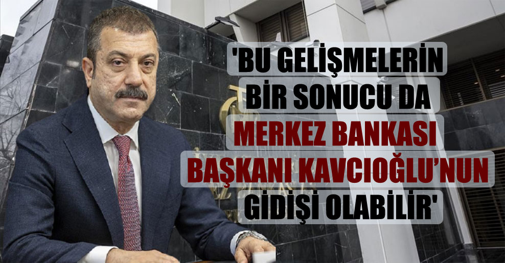 ‘Bu gelişmelerin bir sonucu da Merkez Bankası Başkanı Kavcıoğlu’nun gidişi olabilir’