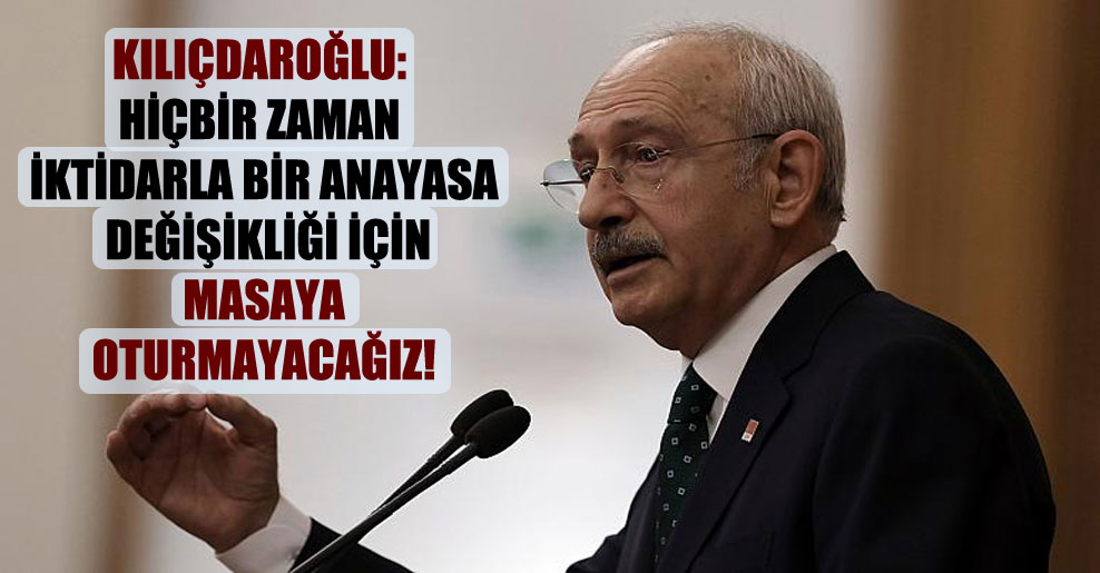 Kılıçdaroğlu: Hiçbir zaman iktidarla bir anayasa değişikliği için masaya oturmayacağız!