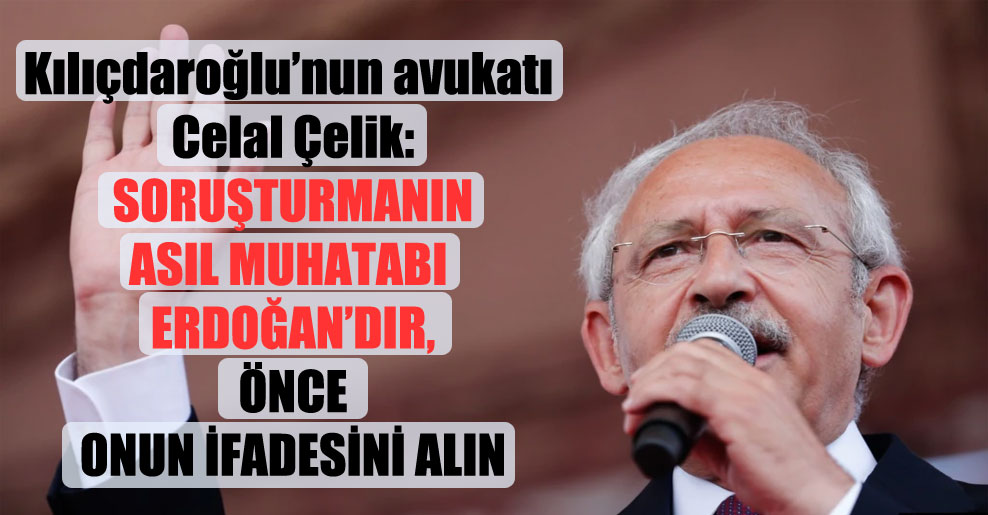Kılıçdaroğlu’nun avukatı Celal Çelik: Soruşturmanın asıl muhatabı Erdoğan’dır, önce onun ifadesini alın