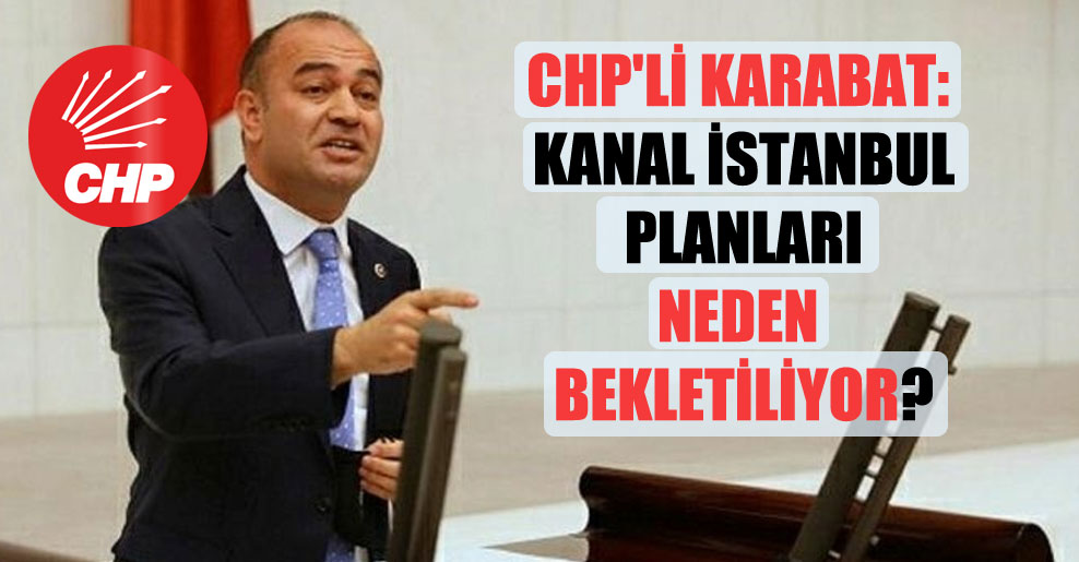 CHP’li Karabat: Kanal İstanbul planları neden bekletiliyor?