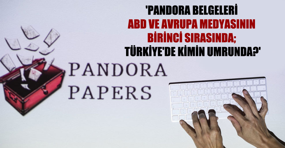 ‘Pandora belgeleri ABD ve Avrupa medyasının birinci sırasında; Türkiye’de kimin umrunda?’