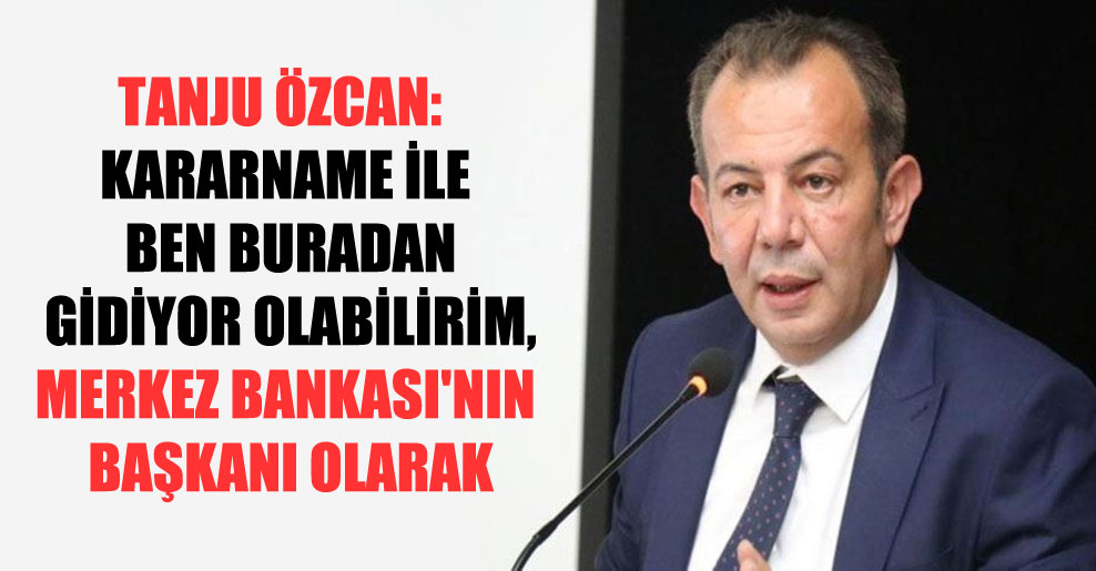 Tanju Özcan: Kararname ile ben buradan gidiyor olabilirim, Merkez Bankası’nın başkanı olarak