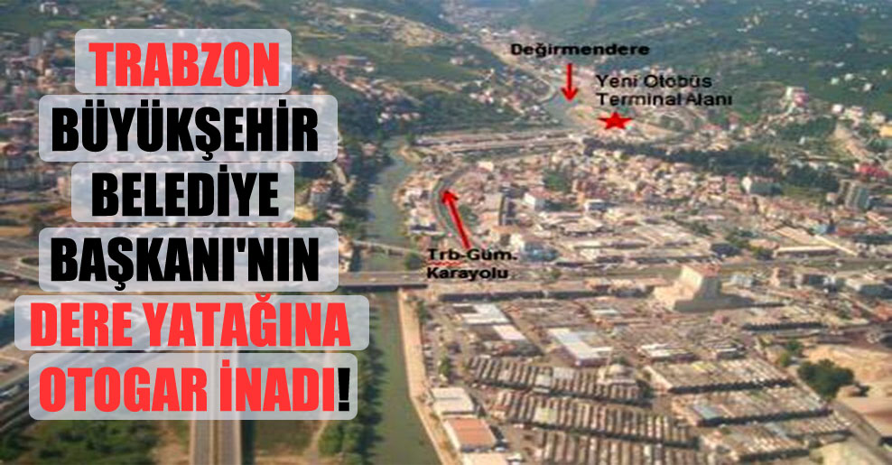 Trabzon Büyükşehir Belediye Başkanı’nın dere yatağına otogar inadı!