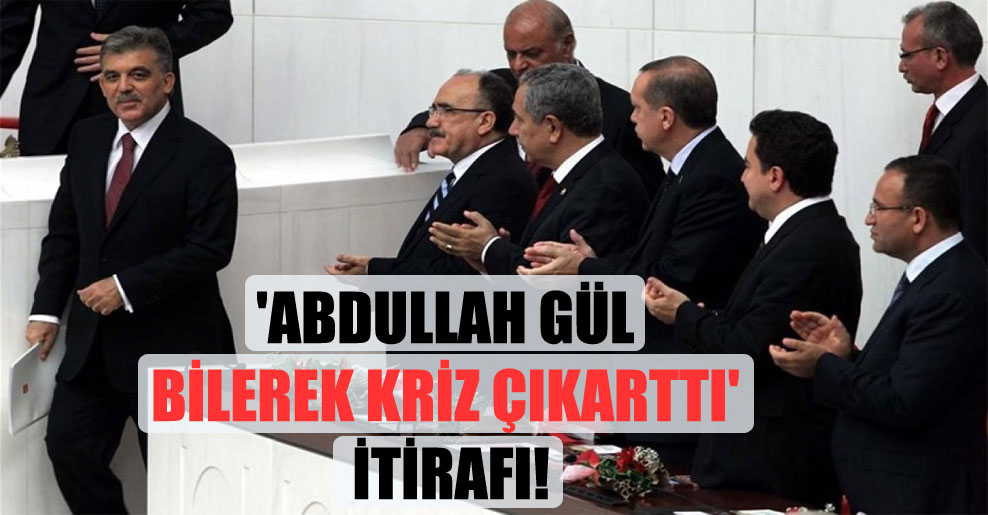 ‘Abdullah Gül bilerek kriz çıkarttı’ itirafı!