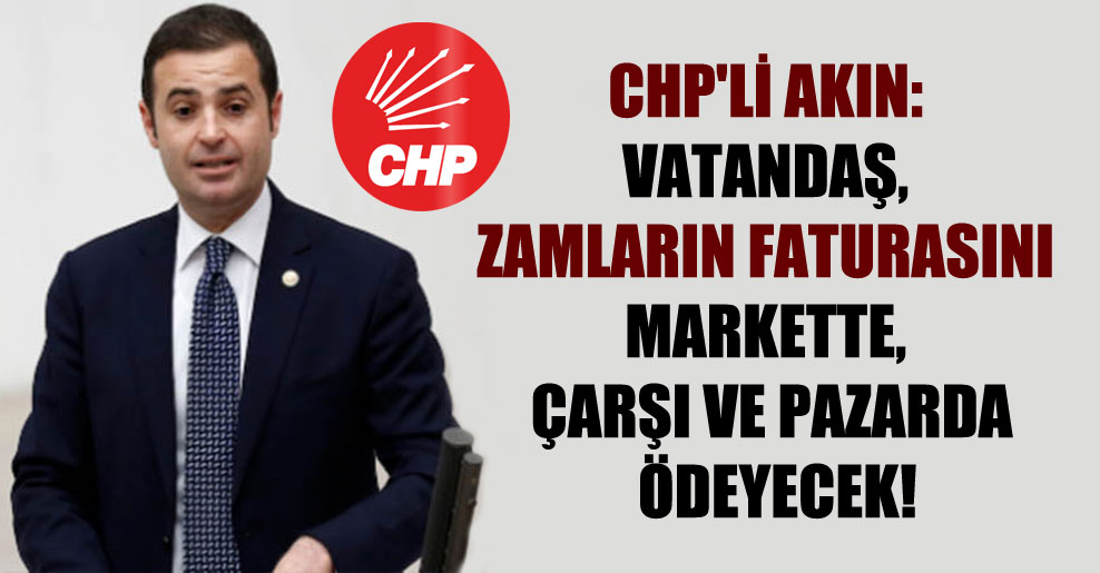 CHP’li Akın: Vatandaş, zamların faturasını markette, çarşı ve pazarda ödeyecek!