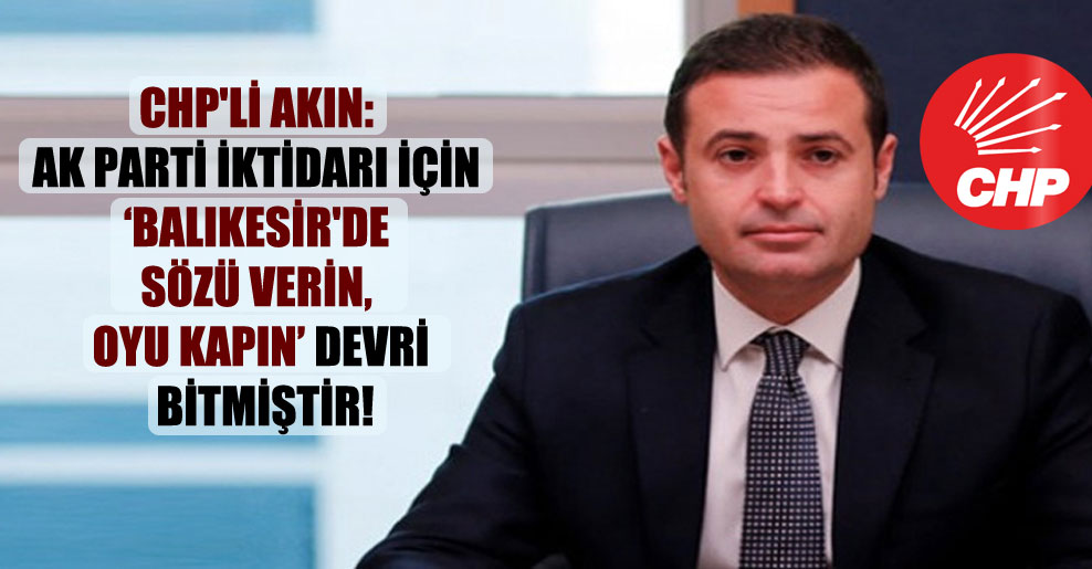 CHP’li Akın: AK Parti iktidarı için ‘Balıkesir’de sözü verin, oyu kapın’ devri bitmiştir!