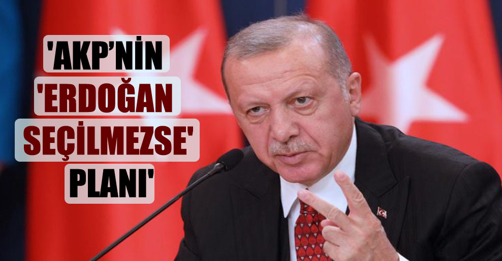 ‘AKP’nin ‘Erdoğan seçilmezse’ planı’