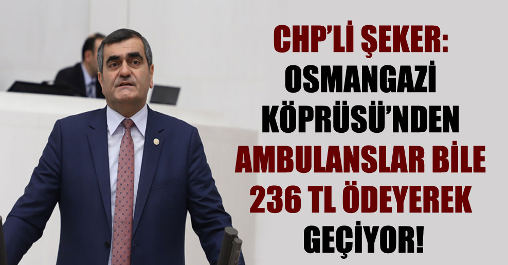 CHP’li Şeker: Osmangazi Köprüsü’nden ambulanslar bile 236 TL ödeyerek geçiyor!