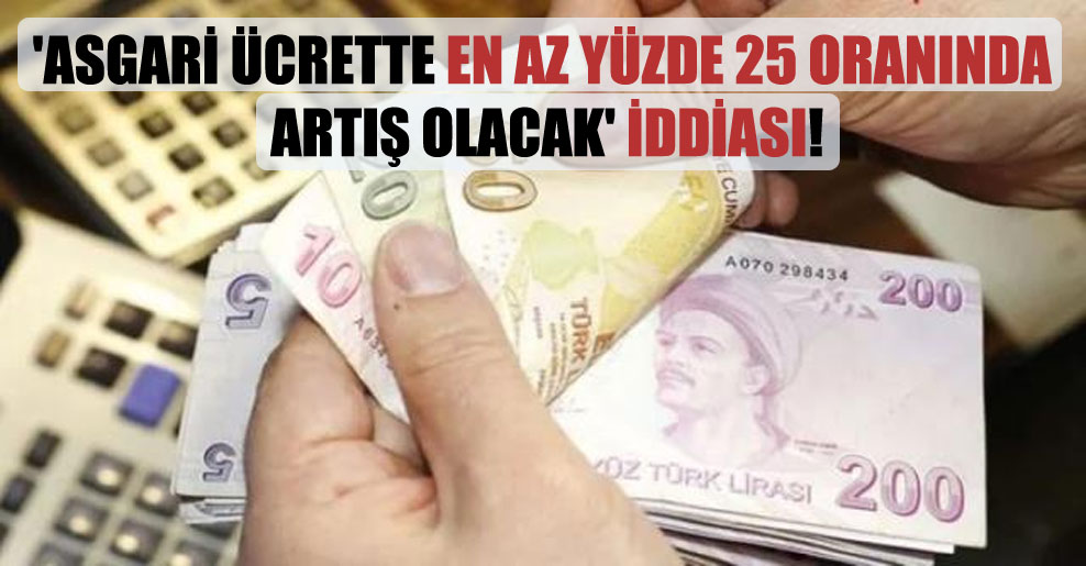 ‘Asgari ücrette en az yüzde 25 oranında artış olacak’ iddiası!