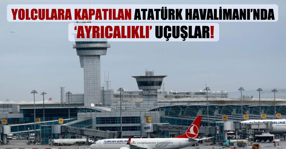 Yolculara kapatılan Atatürk Havalimanı’nda ‘ayrıcalıklı’ uçuşlar!