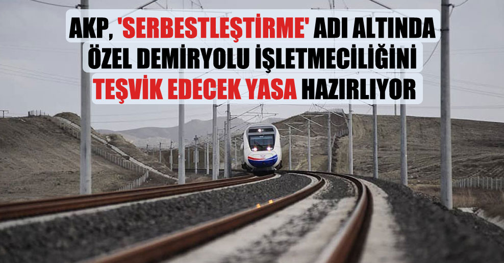 AKP, ‘serbestleştirme’ adı altında özel demiryolu işletmeciliğini teşvik edecek yasa hazırlıyor
