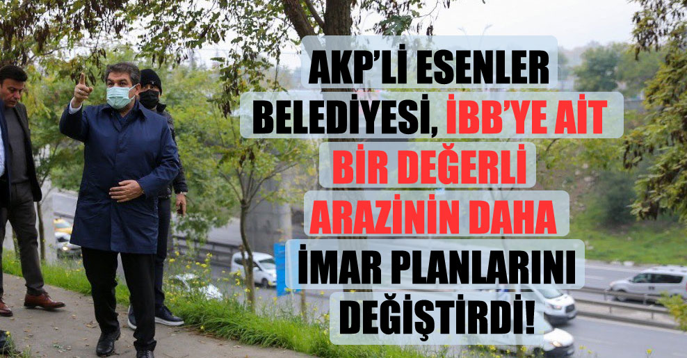 AKP’li Esenler Belediyesi, İBB’ye ait bir değerli arazinin daha imar planlarını değiştirdi!