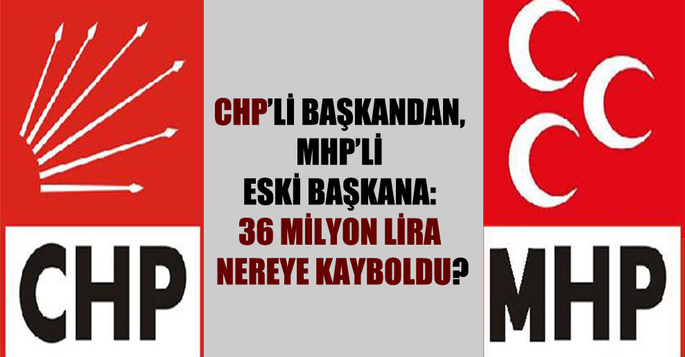 CHP’li başkandan, MHP’li eski başkana: 36 milyon lira nereye kayboldu?