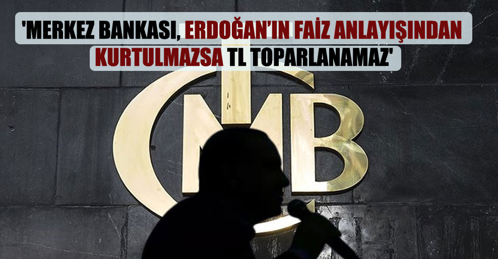 ‘Merkez Bankası, Erdoğan’ın faiz anlayışından kurtulmazsa TL toparlanamaz’