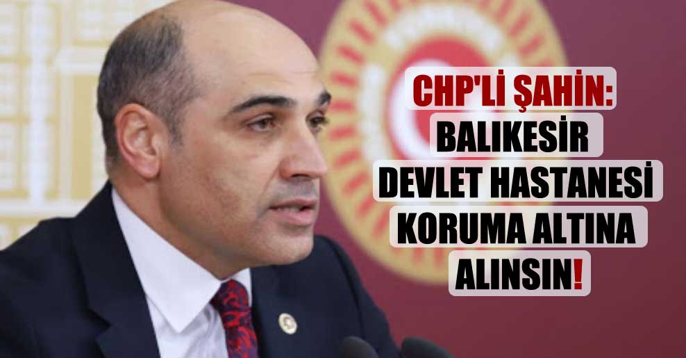 CHP’li Şahin: Balıkesir Devlet Hastanesi koruma altına alınsın!