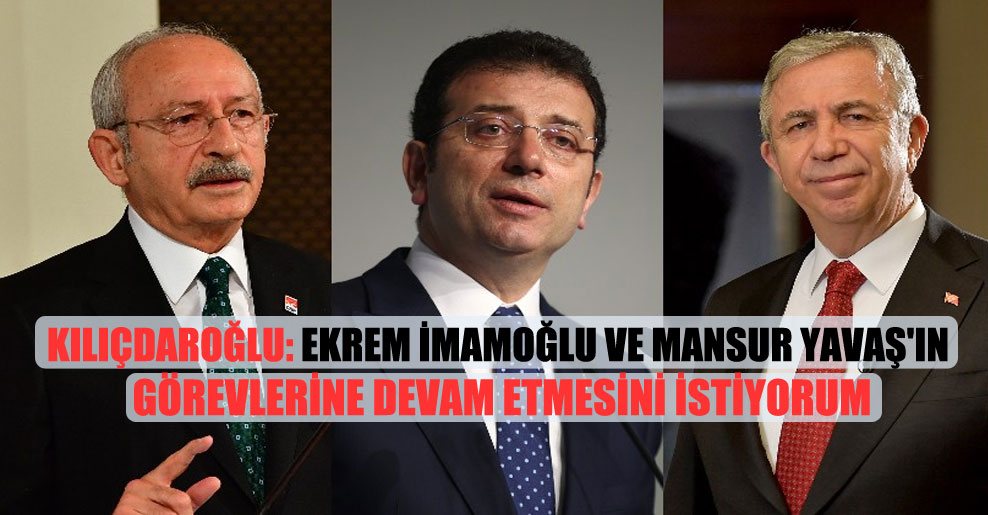 Kılıçdaroğlu: Ekrem İmamoğlu ve Mansur Yavaş’ın görevlerine devam etmesini istiyorum