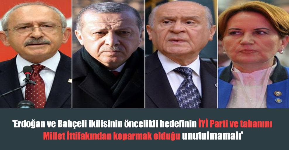 ‘Erdoğan ve Bahçeli ikilisinin öncelikli hedefinin İYİ Parti ve tabanını Millet İttifakından koparmak olduğu unutulmamalı’
