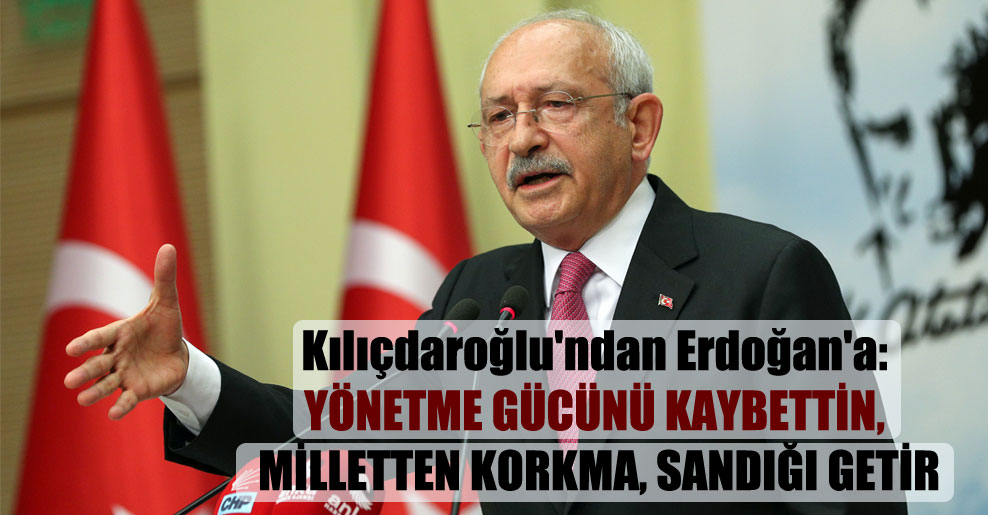Kılıçdaroğlu’ndan Erdoğan’a: Yönetme gücünü kaybettin, milletten korkma, sandığı getir