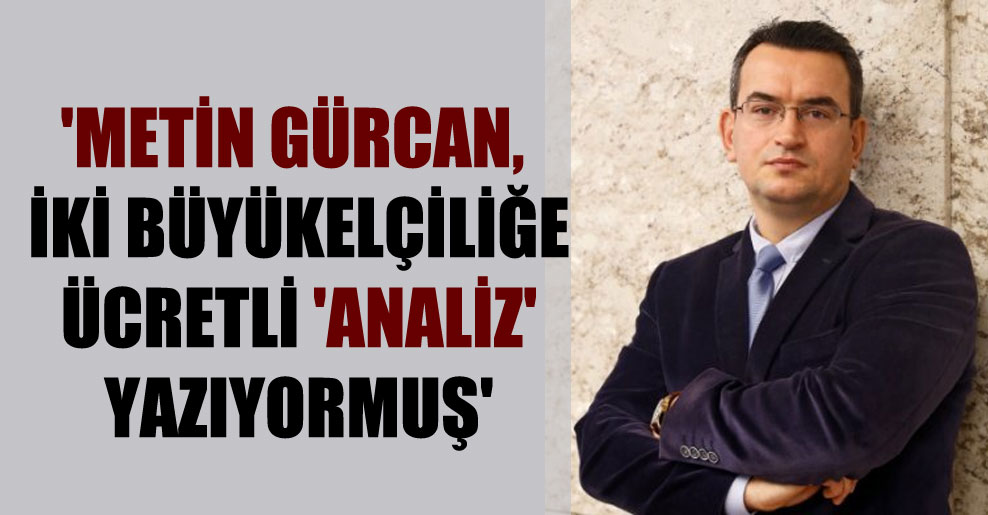 ‘Metin Gürcan, iki büyükelçiliğe ücretli ‘analiz’ yazıyormuş’