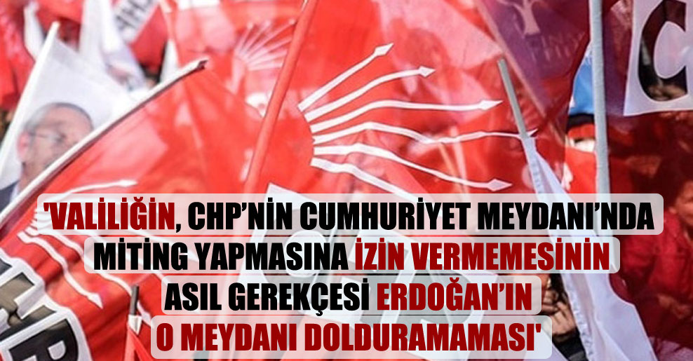 ‘Valiliğin, CHP’nin Cumhuriyet Meydanı’nda miting yapmasına izin vermemesinin asıl gerekçesi Erdoğan’ın o meydanı dolduramaması’