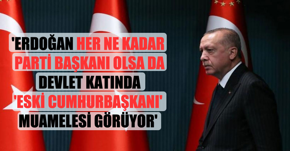 ‘Erdoğan her ne kadar parti başkanı olsa da devlet katında ‘eski Cumhurbaşkanı’ muamelesi görüyor’
