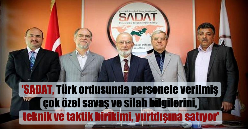 ‘SADAT, Türk ordusunda personele verilmiş çok özel savaş ve silah bilgilerini, teknik ve taktik birikimi, yurtdışına satıyor’