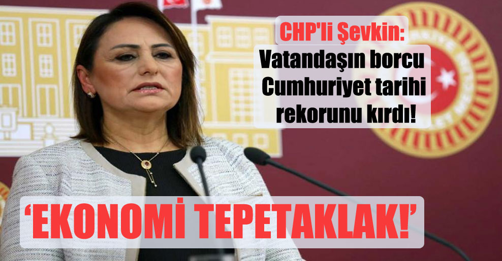 CHP’li Şevkin: Vatandaşın borcu Cumhuriyet tarihi rekorunu kırdı!