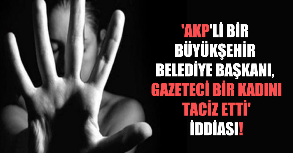 ‘AKP’li bir büyükşehir belediye başkanı, gazeteci bir kadını taciz etti’ iddiası!