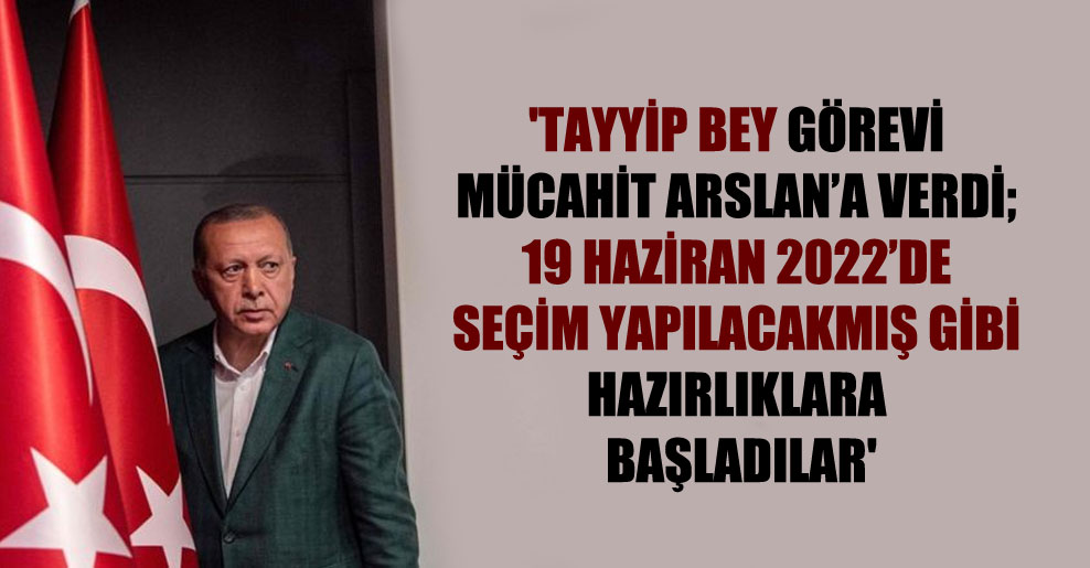 ‘Tayyip Bey görevi Mücahit Arslan’a verdi; 19 Haziran 2022’de seçim yapılacakmış gibi hazırlıklara başladılar’